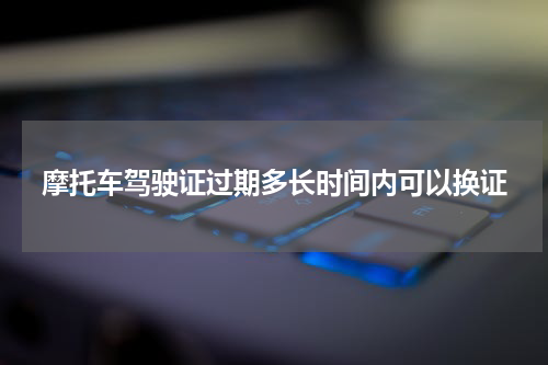 摩托车驾驶证过期多长时间内可以换证
