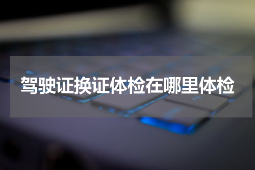 驾驶证换证体检在哪里体检