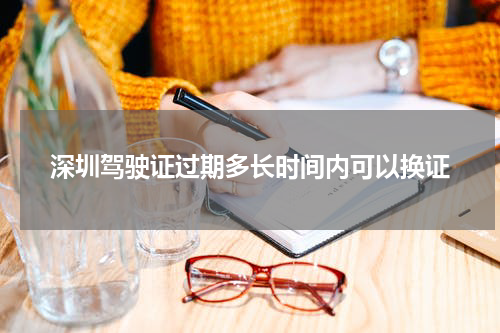 深圳驾驶证过期多长时间内可以换证