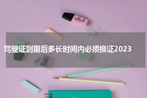 驾驶证到期后多长时间内必须换证2023