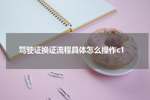 驾驶证换证流程具体怎么操作c1