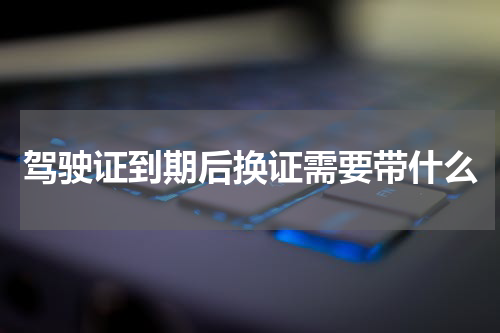 驾驶证到期后换证需要带什么