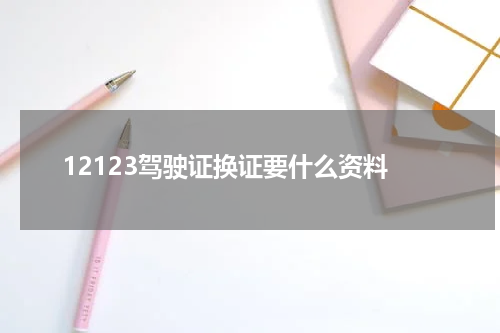 12123驾驶证换证要什么资料