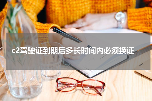 c2驾驶证到期后多长时间内必须换证