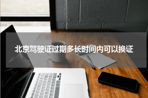北京驾驶证过期多长时间内可以换证