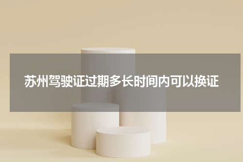 苏州驾驶证过期多长时间内可以换证