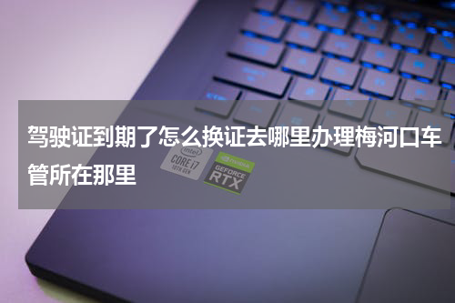 驾驶证到期了怎么换证去哪里办理梅河口车管所在那里