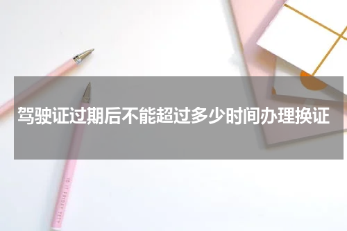 驾驶证过期后不能超过多少时间办理换证