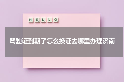 驾驶证到期了怎么换证去哪里办理济南