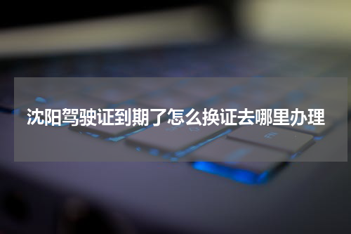 沈阳驾驶证到期了怎么换证去哪里办理