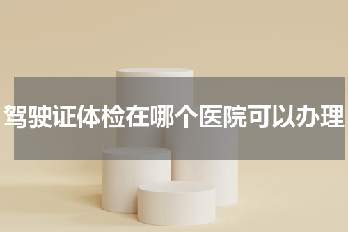 驾驶证体检在哪个医院可以办理