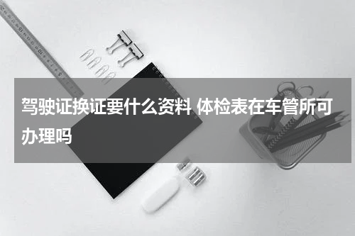 驾驶证换证要什么资料 体检表在车管所可办理吗