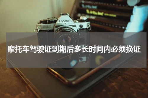 摩托车驾驶证到期后多长时间内必须换证