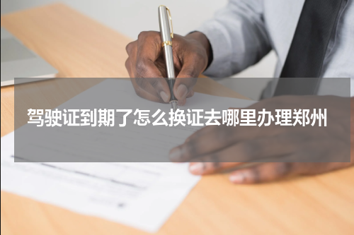 驾驶证到期了怎么换证去哪里办理郑州