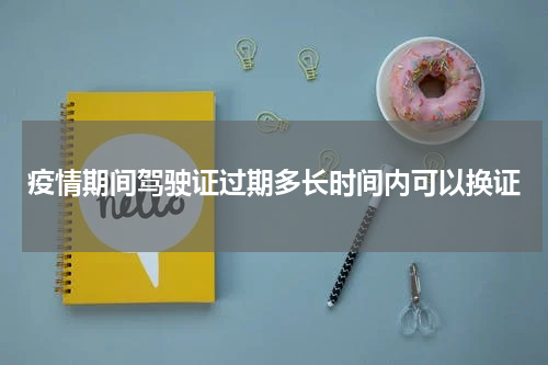 疫情期间驾驶证过期多长时间内可以换证