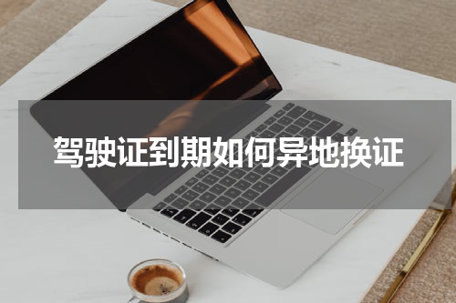 驾驶证到期如何异地换证