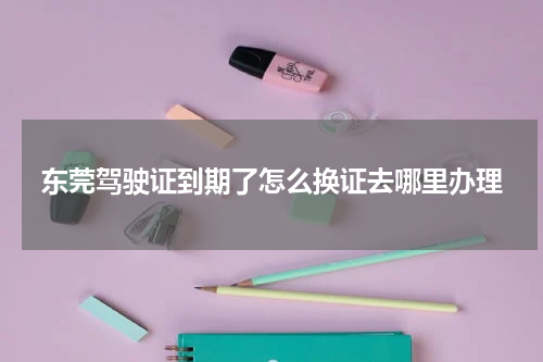 东莞驾驶证到期了怎么换证去哪里办理