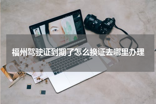 福州驾驶证到期了怎么换证去哪里办理