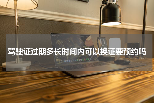 驾驶证过期多长时间内可以换证要预约吗