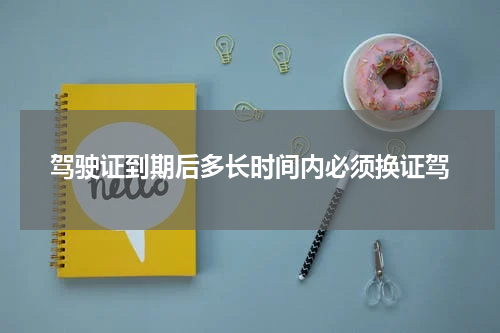 驾驶证到期后多长时间内必须换证驾
