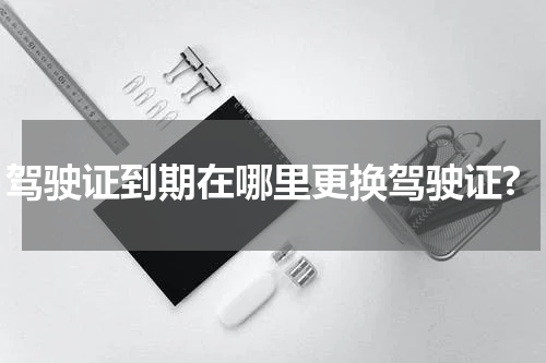 驾驶证到期在哪里更换驾驶证?
