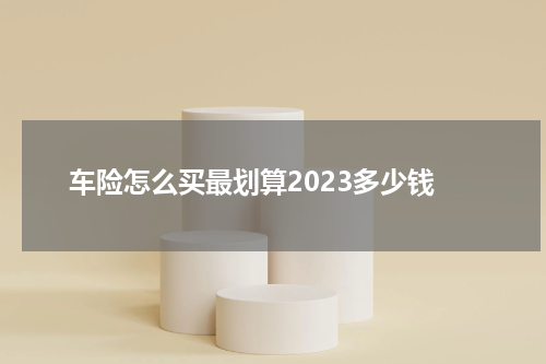 车险怎么买最划算2023多少钱 买车险怎么买划算