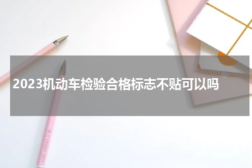 2023机动车检验合格标志不贴可以吗