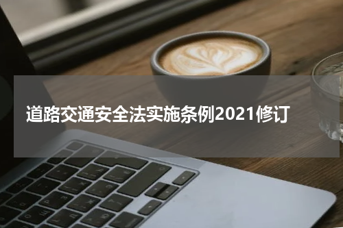 道路交通安全法实施条例2021修订 最新道路交通安全法实施条例2021