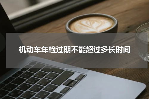 机动车年检过期不能超过多长时间