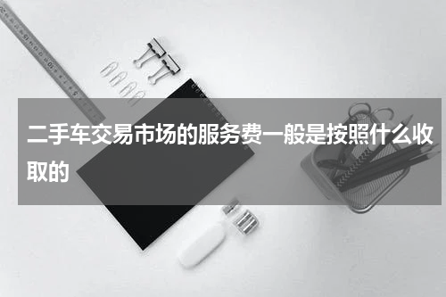 二手车交易市场的服务费一般是按照什么收取的