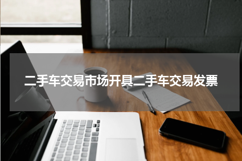 二手车交易市场开具二手车交易发票