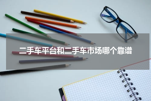 二手车平台和二手车市场哪个靠谱