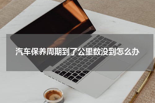 汽车保养周期到了公里数没到怎么办