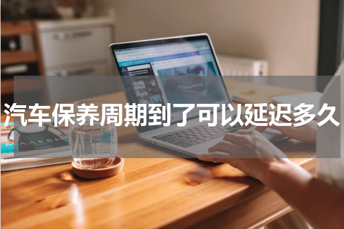 汽车保养周期到了可以延迟多久