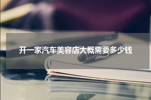 开一家汽车美容店大概需要多少钱