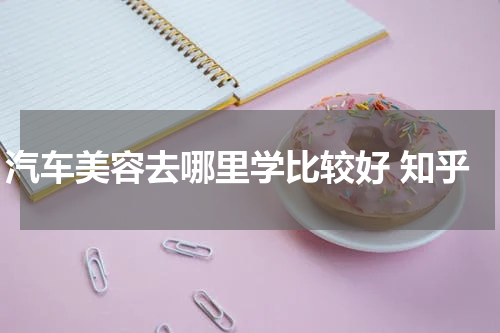 汽车美容去哪里学比较好 知乎