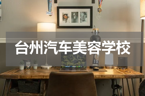 台州汽车美容学校 汽车美容学习需要多久？学费多少？