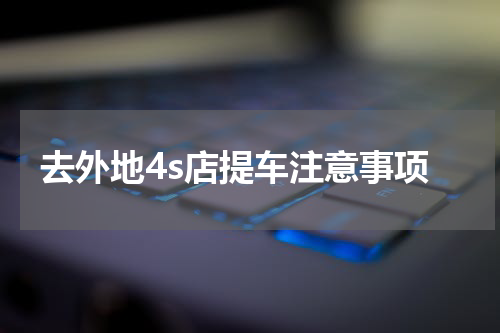 去外地4s店提车注意事项