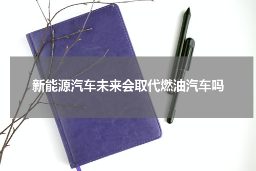 新能源汽车未来会取代燃油汽车吗