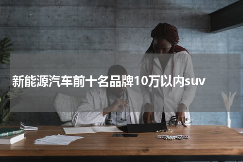 新能源汽车前十名品牌10万以内suv