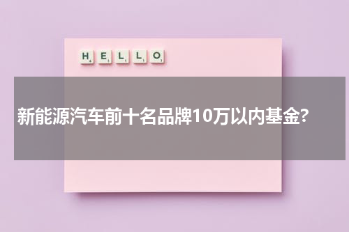 新能源汽车前十名品牌10万以内基金?