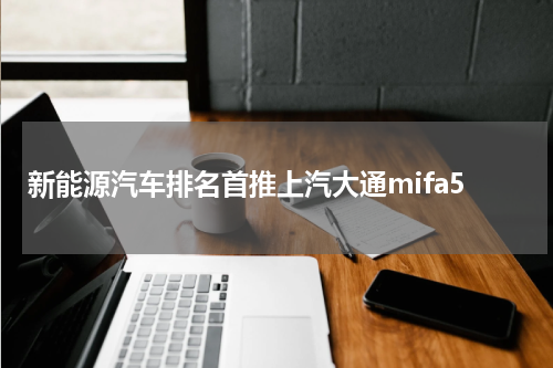 新能源汽车排名首推上汽大通mifa5