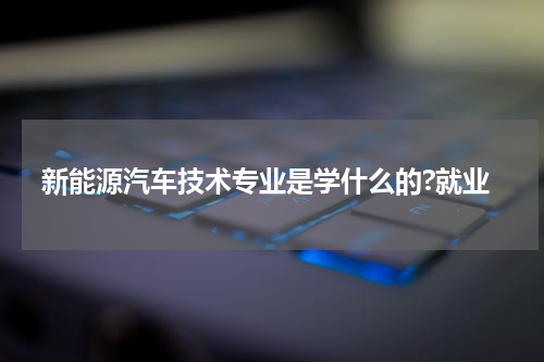 新能源汽车技术专业是学什么的?就业