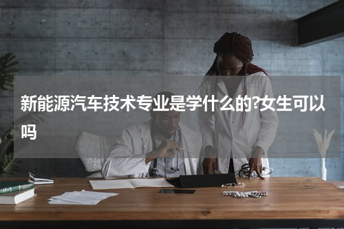新能源汽车技术专业是学什么的?女生可以吗