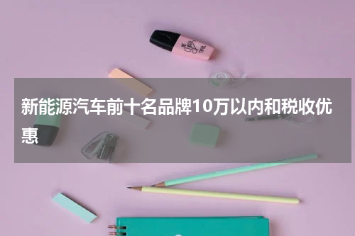 新能源汽车前十名品牌10万以内和税收优惠