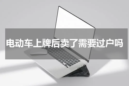 电动车上牌后卖了需要过户吗