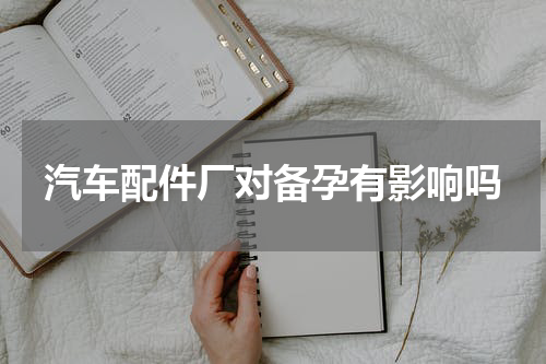 汽车配件厂对备孕有影响吗