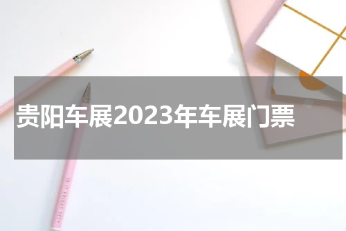 贵阳车展2023年车展门票 贵阳车展2023年车展时间