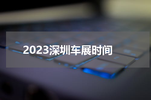 2023深圳车展时间 深圳车展2023年时间表地点在哪里