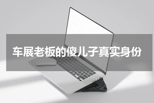 车展老板的傻儿子真实身份 地主家的傻儿子是什么梗